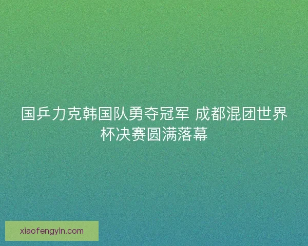 国乒力克韩国队勇夺冠军 成都混团世界杯决赛圆满落幕