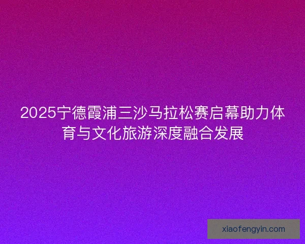 2025宁德霞浦三沙马拉松赛启幕助力体育与文化旅游深度融合发展 2025宁德霞浦三沙马拉松赛启幕助力体育与文化旅游深度融合发展