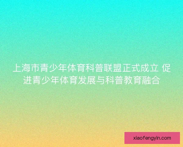 上海市青少年体育科普联盟正式成立 促进青少年体育发展与科普教育融合 上海市青少年体育科普联盟正式成立 促进青少年体育发展与科普教育融合