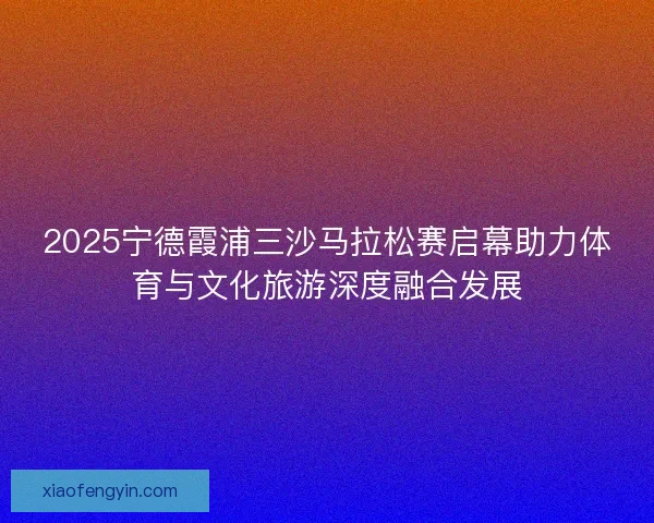 2025宁德霞浦三沙马拉松赛启幕助力体育与文化旅游深度融合发展