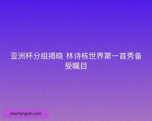 亚洲杯分组揭晓 林诗栋世界第一首秀备受瞩目