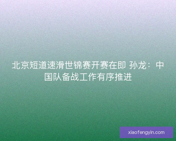 北京短道速滑世锦赛开赛在即 孙龙：中国队备战工作有序推进