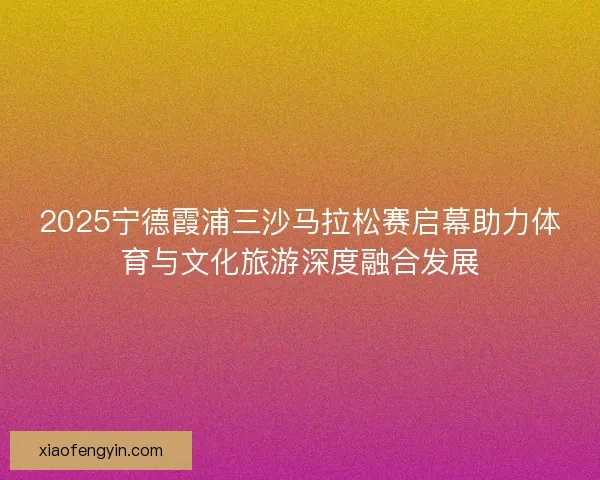 2025宁德霞浦三沙马拉松赛启幕助力体育与文化旅游深度融合发展