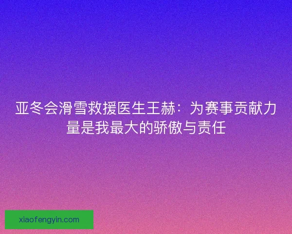 亚冬会滑雪救援医生王赫：为赛事贡献力量是我最大的骄傲与责任