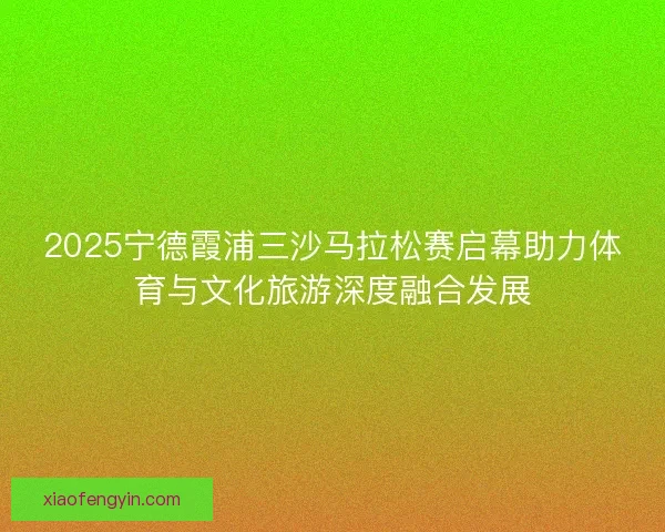 2025宁德霞浦三沙马拉松赛启幕助力体育与文化旅游深度融合发展