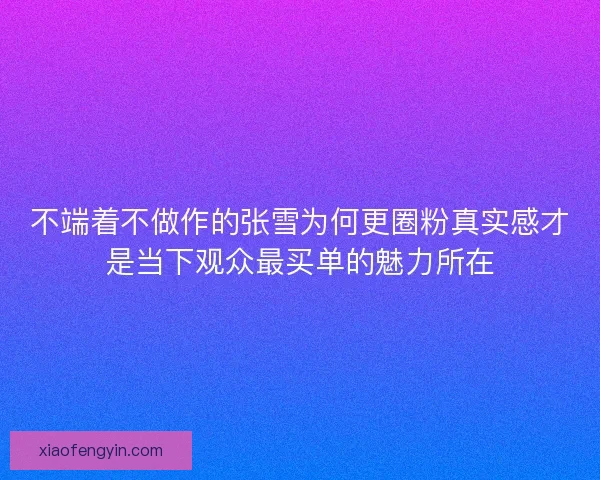 不端着不做作的张雪为何更圈粉真实感才是当下观众最买单的魅力所在