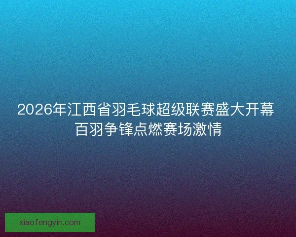 2026年江西省羽毛球超级联赛盛大开幕 百羽争锋点燃赛场激情