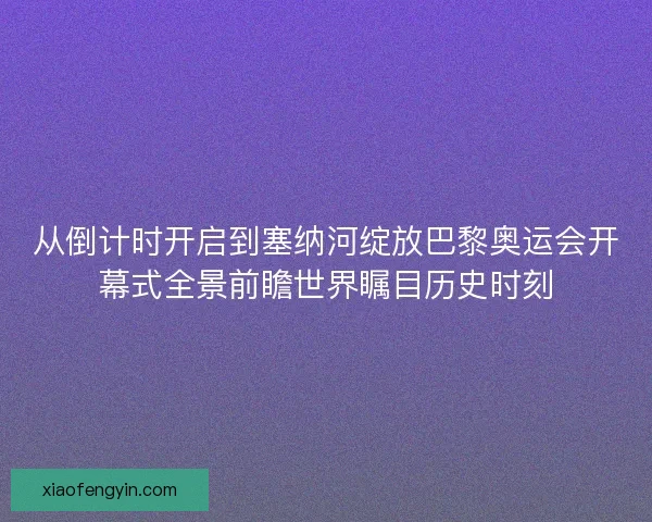 从倒计时开启到塞纳河绽放巴黎奥运会开幕式全景前瞻世界瞩目历史时刻 从倒计时开启到塞纳河绽放巴黎奥运会开幕式全景前瞻世界瞩目历史时刻
