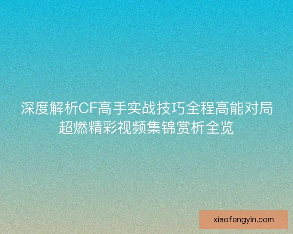深度解析CF高手实战技巧全程高能对局超燃精彩视频集锦赏析全览