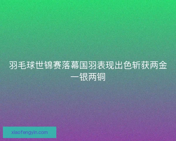 羽毛球世锦赛落幕国羽表现出色斩获两金一银两铜 羽毛球世锦赛落幕国羽表现出色斩获两金一银两铜