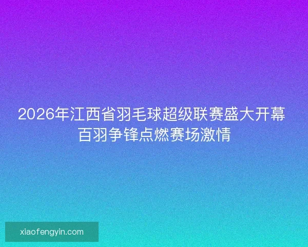 2026年江西省羽毛球超级联赛盛大开幕 百羽争锋点燃赛场激情