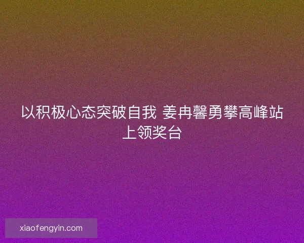 以积极心态突破自我 姜冉馨勇攀高峰站上领奖台 以积极心态突破自我 姜冉馨勇攀高峰站上领奖台